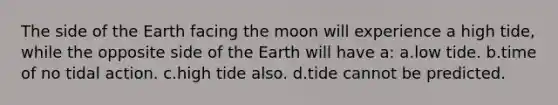 The side of the Earth facing the moon will experience a high tide, while the opposite side of the Earth will have a: a.low tide. b.time of no tidal action. c.high tide also. d.tide cannot be predicted.