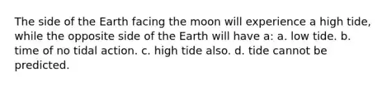 The side of the Earth facing the moon will experience a high tide, while the opposite side of the Earth will have a: a. low tide. b. time of no tidal action. c. high tide also. d. tide cannot be predicted.