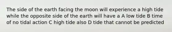 The side of the earth facing the moon will experience a high tide while the opposite side of the earth will have a A low tide B time of no tidal action C high tide also D tide that cannot be predicted