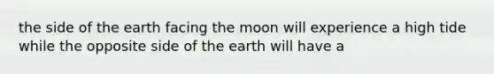 the side of the earth facing the moon will experience a high tide while the opposite side of the earth will have a