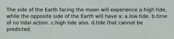 The side of the Earth facing the moon will experience a high tide, while the opposite side of the Earth will have a: a.low tide. b.time of no tidal action. c.high tide also. d.tide that cannot be predicted.