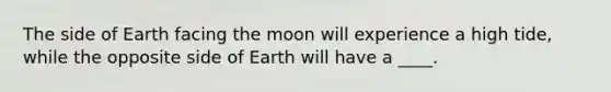 The side of Earth facing the moon will experience a high tide, while the opposite side of Earth will have a ____.