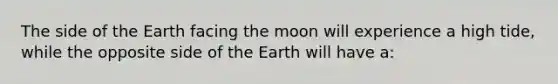 The side of the Earth facing the moon will experience a high tide, while the opposite side of the Earth will have a: