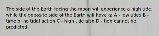 The side of the Earth facing the moon will experience a high tide, while the opposite side of the Earth will have a: A - low tides B - time of no tidal action C - high tide also D - tide cannot be predicted