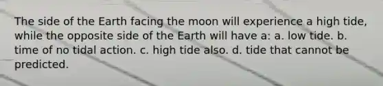 The side of the Earth facing the moon will experience a high tide, while the opposite side of the Earth will have a: a. low tide. b. time of no tidal action. c. high tide also. d. tide that cannot be predicted.