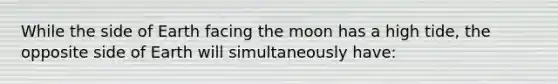 While the side of Earth facing the moon has a high tide, the opposite side of Earth will simultaneously have: