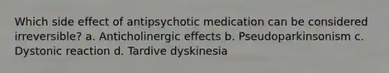 Which side effect of antipsychotic medication can be considered irreversible? a. Anticholinergic effects b. Pseudoparkinsonism c. Dystonic reaction d. Tardive dyskinesia