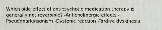 Which side effect of antipsychotic medication therapy is generally not reversible? -Anticholinergic effects -Pseudoparkinsonism -Dystonic reaction -Tardive dyskinesia