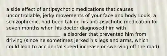 a side effect of antipsychotic medications that causes uncontrollable, jerky movements of your face and body Louis, a schizophrenic, had been taking his anti-psychotic medication for seven months when his doctor diagnosed him with _______________________, a disorder that prevented him from driving (since he sometimes jerked his legs and arms, which could lead to accidental speed increase or swerving off the road).