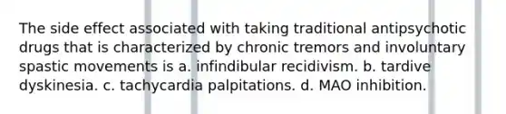 The side effect associated with taking traditional antipsychotic drugs that is characterized by chronic tremors and involuntary spastic movements is a. infindibular recidivism. b. tardive dyskinesia. c. tachycardia palpitations. d. MAO inhibition.