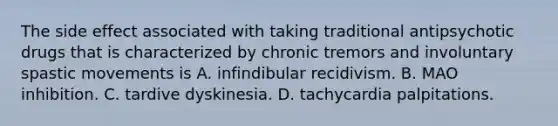 The side effect associated with taking traditional antipsychotic drugs that is characterized by chronic tremors and involuntary spastic movements is A. infindibular recidivism. B. MAO inhibition. C. tardive dyskinesia. D. tachycardia palpitations.