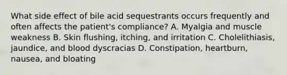 What side effect of bile acid sequestrants occurs frequently and often affects the patient's compliance? A. Myalgia and muscle weakness B. Skin flushing, itching, and irritation C. Cholelithiasis, jaundice, and blood dyscracias D. Constipation, heartburn, nausea, and bloating