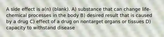 A side effect is a(n) (blank). A) substance that can change life-chemical processes in the body B) desired result that is caused by a drug C) effect of a drug on nontarget organs or tissues D) capacity to withstand disease