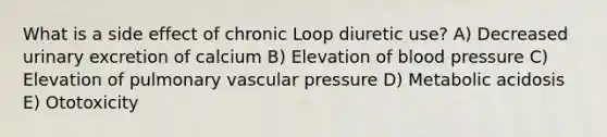 What is a side effect of chronic Loop diuretic use? A) Decreased urinary excretion of calcium B) Elevation of blood pressure C) Elevation of pulmonary vascular pressure D) Metabolic acidosis E) Ototoxicity