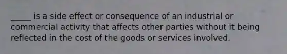 _____ is a side effect or consequence of an industrial or commercial activity that affects other parties without it being reflected in the cost of the goods or services involved.