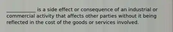 ____________ is a side effect or consequence of an industrial or commercial activity that affects other parties without it being reflected in the cost of the goods or services involved.