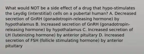 What would NOT be a side effect of a drug that hypo-stimulates the Leydig (interstitial) cells on a pubertal human? A. Decreased secretion of GnRH (gonadotropin-releasing hormone) by hypothalamus B. Increased secretion of GnRH (gonadotropin-releasing hormone) by hypothalamus C. Increased secretion of LH (luteinizing hormone) by anterior pituitary D. Increased secretion of FSH (follicle stimulating hormone) by anterior pituitary