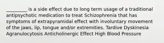 _________ is a side effect due to long term usage of a traditional antipsychotic medication to treat Schizophrenia that has symptoms of extrapyramidal effect with involuntary movement of the jaws, lip, tongue and/or extremities. Tardive Dyskinesia Agranulocytosis Anticholinergic Effect High Blood Pressure