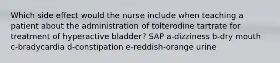 Which side effect would the nurse include when teaching a patient about the administration of tolterodine tartrate for treatment of hyperactive bladder? SAP a-dizziness b-dry mouth c-bradycardia d-constipation e-reddish-orange urine