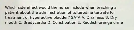 Which side effect would the nurse include when teaching a patient about the administration of tolterodine tartrate for treatment of hyperactive bladder? SATA A. Dizziness B. Dry mouth C. Bradycardia D. Constipation E. Reddish-orange urine