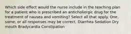 Which side effect would the nurse include in the teaching plan for a patient who is prescribed an anticholiergic drug for the treatment of nausea and vomiting? Select all that apply. One, some, or all responses may be correct. Diarrhea Sedation Dry mouth Bradycardia Constipation