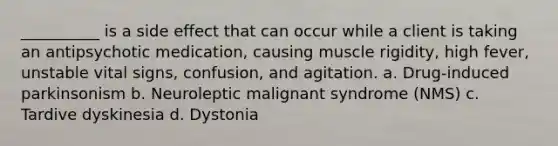 __________ is a side effect that can occur while a client is taking an antipsychotic medication, causing muscle rigidity, high fever, unstable vital signs, confusion, and agitation. a. Drug-induced parkinsonism b. Neuroleptic malignant syndrome (NMS) c. Tardive dyskinesia d. Dystonia