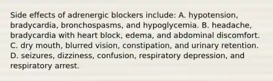 Side effects of adrenergic blockers include: A. hypotension, bradycardia, bronchospasms, and hypoglycemia. B. headache, bradycardia with heart block, edema, and abdominal discomfort. C. dry mouth, blurred vision, constipation, and urinary retention. D. seizures, dizziness, confusion, respiratory depression, and respiratory arrest.