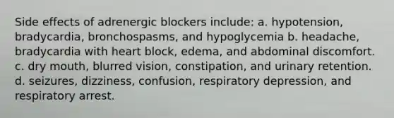 Side effects of adrenergic blockers include: a. hypotension, bradycardia, bronchospasms, and hypoglycemia b. headache, bradycardia with heart block, edema, and abdominal discomfort. c. dry mouth, blurred vision, constipation, and urinary retention. d. seizures, dizziness, confusion, respiratory depression, and respiratory arrest.