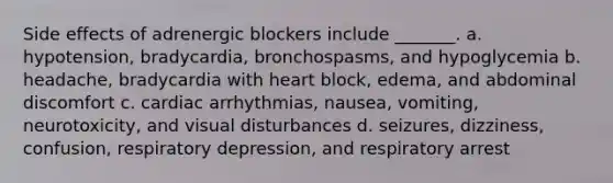 Side effects of adrenergic blockers include _______. a. hypotension, bradycardia, bronchospasms, and hypoglycemia b. headache, bradycardia with heart block, edema, and abdominal discomfort c. cardiac arrhythmias, nausea, vomiting, neurotoxicity, and visual disturbances d. seizures, dizziness, confusion, respiratory depression, and respiratory arrest