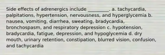 Side effects of adrenergics include _________. a. tachycardia, palpitations, hypertension, nervousness, and hyperglycemia b. nausea, vomiting, diarrhea, sweating, bradycardia, bronchospasm, and respiratory depression c. hypotension, bradycardia, fatigue, depression, and hypoglycemia d. dry mouth, urinary retention, constipation, blurred vision, confusion, and tachycardia