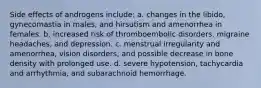 Side effects of androgens include: a. changes in the libido, gynecomastia in males, and hirsutism and amenorrhea in females. b. increased risk of thromboembolic disorders, migraine headaches, and depression. c. menstrual irregularity and amenorrhea, vision disorders, and possible decrease in bone density with prolonged use. d. severe hypotension, tachycardia and arrhythmia, and subarachnoid hemorrhage.