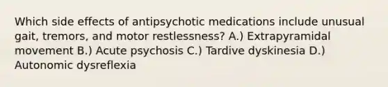 Which side effects of antipsychotic medications include unusual gait, tremors, and motor restlessness? A.) Extrapyramidal movement B.) Acute psychosis C.) Tardive dyskinesia D.) Autonomic dysreflexia