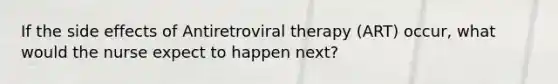 If the side effects of Antiretroviral therapy (ART) occur, what would the nurse expect to happen next?