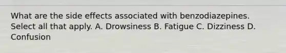 What are the side effects associated with benzodiazepines. Select all that apply. A. Drowsiness B. Fatigue C. Dizziness D. Confusion