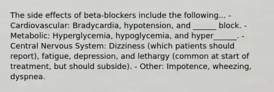 The side effects of beta-blockers include the following... - Cardiovascular: Bradycardia, hypotension, and ______ block. - Metabolic: Hyperglycemia, hypoglycemia, and hyper______. - Central Nervous System: Dizziness (which patients should report), fatigue, depression, and lethargy (common at start of treatment, but should subside). - Other: Impotence, wheezing, dyspnea.