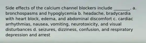 Side effects of the calcium channel blockers include ________. a. bronchospasms and hypoglycemia b. headache, bradycardia with heart block, edema, and abdominal discomfort c. cardiac arrhythmias, nausea, vomiting, neurotoxicity, and visual disturbances d. seizures, dizziness, confusion, and respiratory depression and arrest