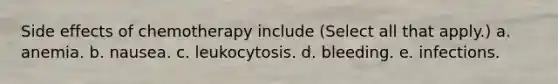 Side effects of chemotherapy include (Select all that apply.) a. anemia. b. nausea. c. leukocytosis. d. bleeding. e. infections.