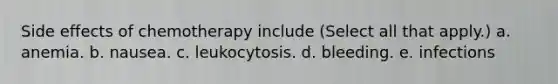 Side effects of chemotherapy include (Select all that apply.) a. anemia. b. nausea. c. leukocytosis. d. bleeding. e. infections