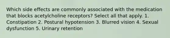 Which side effects are commonly associated with the medication that blocks acetylcholine receptors? Select all that apply. 1. Constipation 2. Postural hypotension 3. Blurred vision 4. Sexual dysfunction 5. Urinary retention