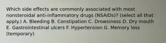 Which side effects are commonly associated with most nonsteroidal anti-inflammatory drugs (NSAIDs)? (select all that apply.) A. Bleeding B. Constipation C. Drowsiness D. Dry mouth E. Gastrointestinal ulcers F. Hypertension G. Memory loss (temporary)