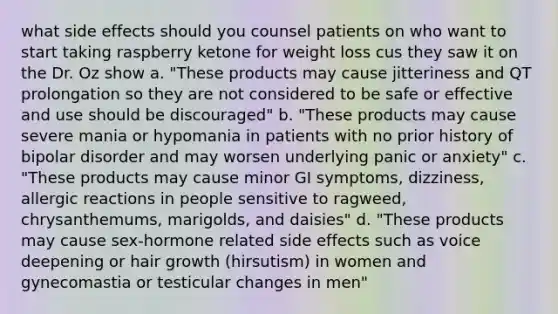 what side effects should you counsel patients on who want to start taking raspberry ketone for weight loss cus they saw it on the Dr. Oz show a. "These products may cause jitteriness and QT prolongation so they are not considered to be safe or effective and use should be discouraged" b. "These products may cause severe mania or hypomania in patients with no prior history of bipolar disorder and may worsen underlying panic or anxiety" c. "These products may cause minor GI symptoms, dizziness, allergic reactions in people sensitive to ragweed, chrysanthemums, marigolds, and daisies" d. "These products may cause sex-hormone related side effects such as voice deepening or hair growth (hirsutism) in women and gynecomastia or testicular changes in men"