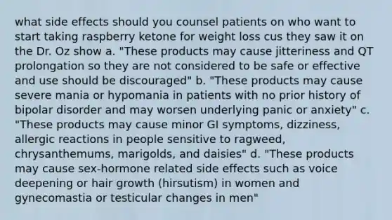 what side effects should you counsel patients on who want to start taking raspberry ketone for weight loss cus they saw it on the Dr. Oz show a. "These products may cause jitteriness and QT prolongation so they are not considered to be safe or effective and use should be discouraged" b. "These products may cause severe mania or hypomania in patients with no prior history of bipolar disorder and may worsen underlying panic or anxiety" c. "These products may cause minor GI symptoms, dizziness, allergic reactions in people sensitive to ragweed, chrysanthemums, marigolds, and daisies" d. "These products may cause sex-hormone related side effects such as voice deepening or hair growth (hirsutism) in women and gynecomastia or testicular changes in men"