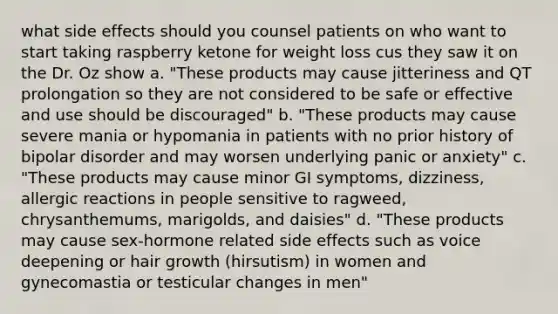 what side effects should you counsel patients on who want to start taking raspberry ketone for weight loss cus they saw it on the Dr. Oz show a. "These products may cause jitteriness and QT prolongation so they are not considered to be safe or effective and use should be discouraged" b. "These products may cause severe mania or hypomania in patients with no prior history of bipolar disorder and may worsen underlying panic or anxiety" c. "These products may cause minor GI symptoms, dizziness, allergic reactions in people sensitive to ragweed, chrysanthemums, marigolds, and daisies" d. "These products may cause sex-hormone related side effects such as voice deepening or hair growth (hirsutism) in women and gynecomastia or testicular changes in men"