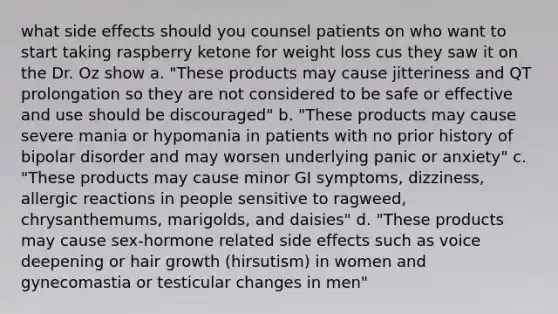 what side effects should you counsel patients on who want to start taking raspberry ketone for weight loss cus they saw it on the Dr. Oz show a. "These products may cause jitteriness and QT prolongation so they are not considered to be safe or effective and use should be discouraged" b. "These products may cause severe mania or hypomania in patients with no prior history of bipolar disorder and may worsen underlying panic or anxiety" c. "These products may cause minor GI symptoms, dizziness, allergic reactions in people sensitive to ragweed, chrysanthemums, marigolds, and daisies" d. "These products may cause sex-hormone related side effects such as voice deepening or hair growth (hirsutism) in women and gynecomastia or testicular changes in men"