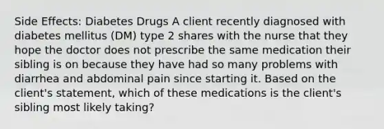 Side Effects: Diabetes Drugs A client recently diagnosed with diabetes mellitus (DM) type 2 shares with the nurse that they hope the doctor does not prescribe the same medication their sibling is on because they have had so many problems with diarrhea and abdominal pain since starting it. Based on the client's statement, which of these medications is the client's sibling most likely taking?