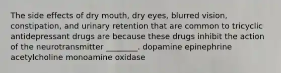 The side effects of dry mouth, dry eyes, blurred vision, constipation, and urinary retention that are common to tricyclic antidepressant drugs are because these drugs inhibit the action of the neurotransmitter ________. dopamine epinephrine acetylcholine monoamine oxidase