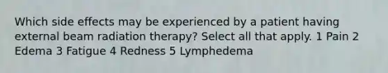 Which side effects may be experienced by a patient having external beam radiation therapy? Select all that apply. 1 Pain 2 Edema 3 Fatigue 4 Redness 5 Lymphedema