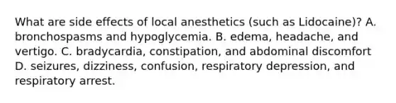 What are side effects of local anesthetics (such as Lidocaine)? A. bronchospasms and hypoglycemia. B. edema, headache, and vertigo. C. bradycardia, constipation, and abdominal discomfort D. seizures, dizziness, confusion, respiratory depression, and respiratory arrest.