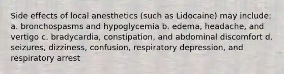 Side effects of local anesthetics (such as Lidocaine) may include: a. bronchospasms and hypoglycemia b. edema, headache, and vertigo c. bradycardia, constipation, and abdominal discomfort d. seizures, dizziness, confusion, respiratory depression, and respiratory arrest