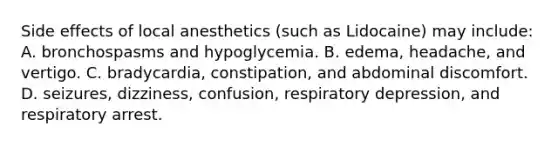 Side effects of local anesthetics (such as Lidocaine) may include: A. bronchospasms and hypoglycemia. B. edema, headache, and vertigo. C. bradycardia, constipation, and abdominal discomfort. D. seizures, dizziness, confusion, respiratory depression, and respiratory arrest.